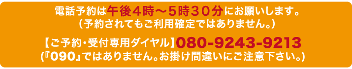 電話予約は午後４時〜５時３０分にお願いします。（予約されてもご利用確定ではありません。）ご予約受付専用ダイヤル080-9243-9213 